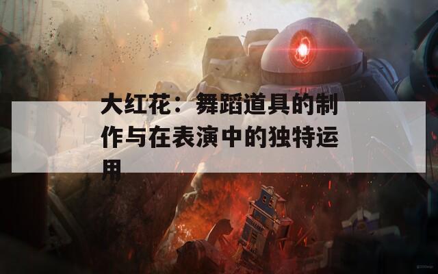 大红花：舞蹈道具的制作与在表演中的独特运用