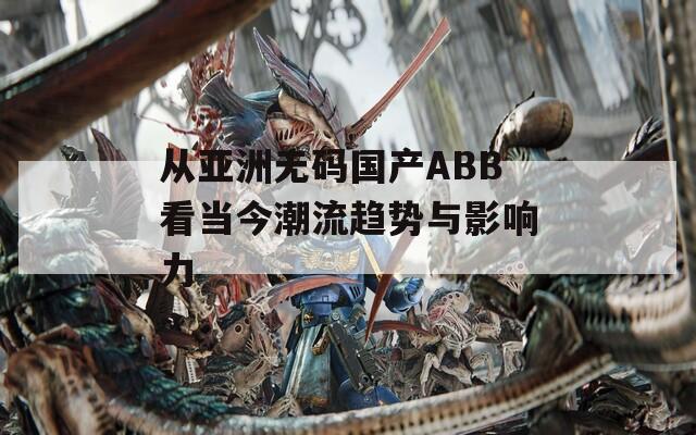 从亚洲无码国产ABB看当今潮流趋势与影响力