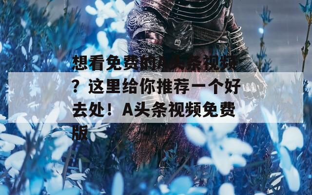 想看免费的A头条视频？这里给你推荐一个好去处！A头条视频免费版