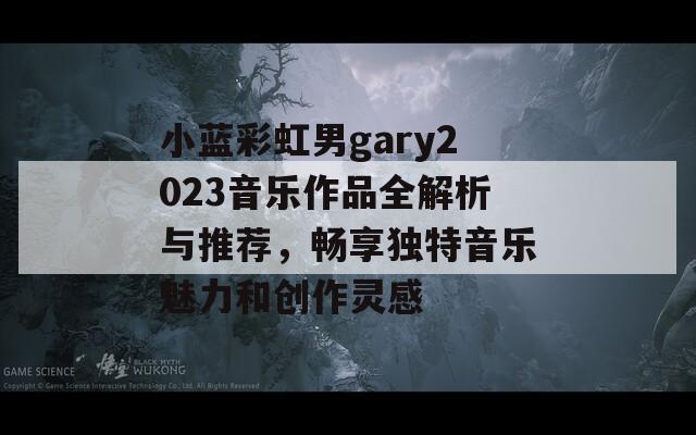 小蓝彩虹男gary2023音乐作品全解析与推荐，畅享独特音乐魅力和创作灵感