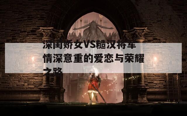 深闺娇女VS糙汉将军情深意重的爱恋与荣耀之路