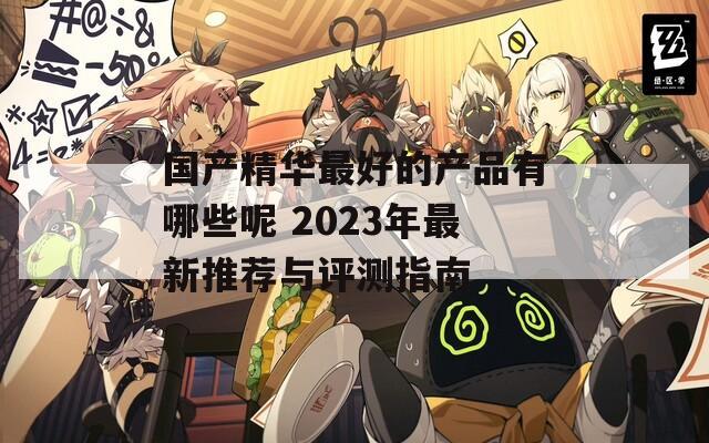 国产精华最好的产品有哪些呢 2023年最新推荐与评测指南