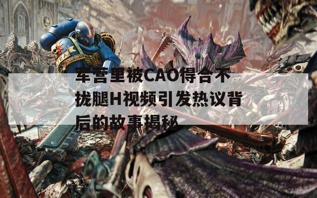 军营里被CAO得合不拢腿H视频引发热议背后的故事揭秘