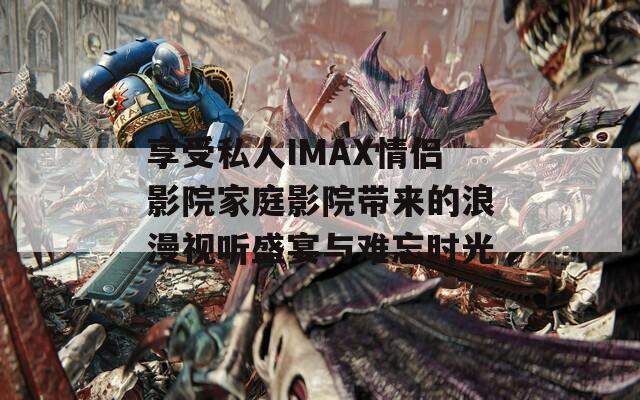 享受私人IMAX情侣影院家庭影院带来的浪漫视听盛宴与难忘时光