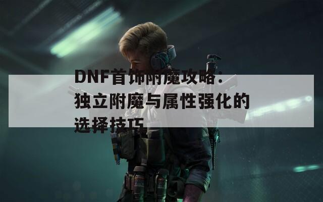 DNF首饰附魔攻略：独立附魔与属性强化的选择技巧