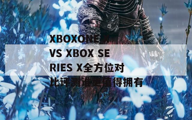 XBOXONE X VS XBOX SERIES X全方位对比评测谁更值得拥有