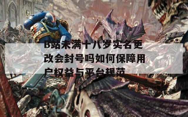 B站未满十八岁实名更改会封号吗如何保障用户权益与平台规范