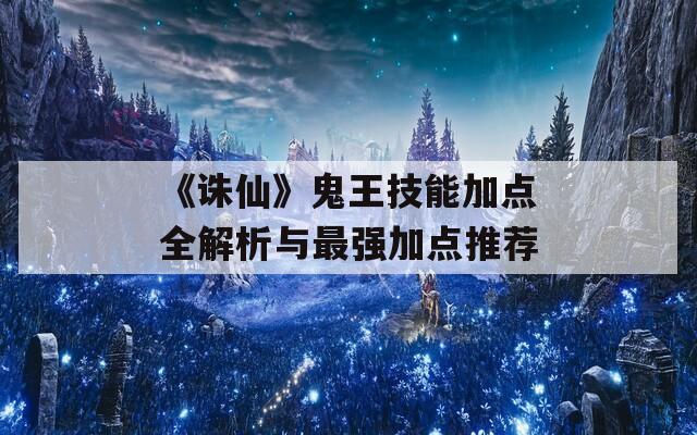 《诛仙》鬼王技能加点全解析与最强加点推荐