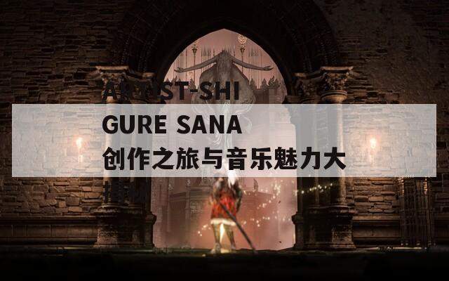 ARTIST-SHIGURE SANA 创作之旅与音乐魅力大揭秘