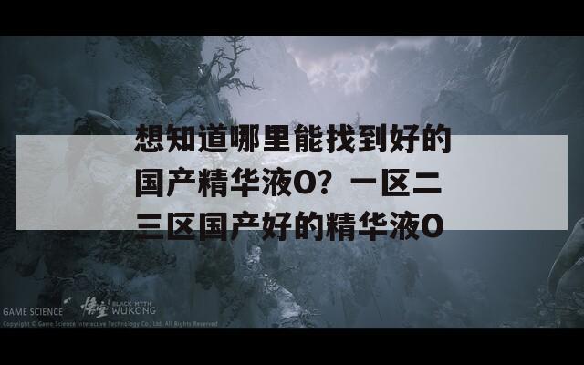 想知道哪里能找到好的国产精华液O？一区二三区国产好的精华液O