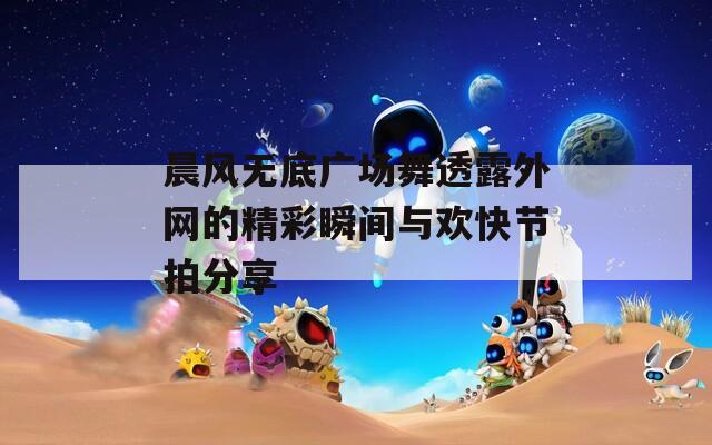 晨风无底广场舞透露外网的精彩瞬间与欢快节拍分享