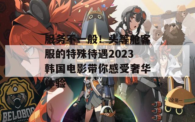 服务不一般！头等舱客服的特殊待遇2023韩国电影带你感受奢华体验