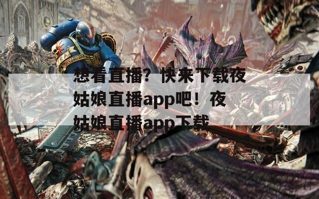 想看直播？快来下载夜姑娘直播app吧！夜姑娘直播app下载