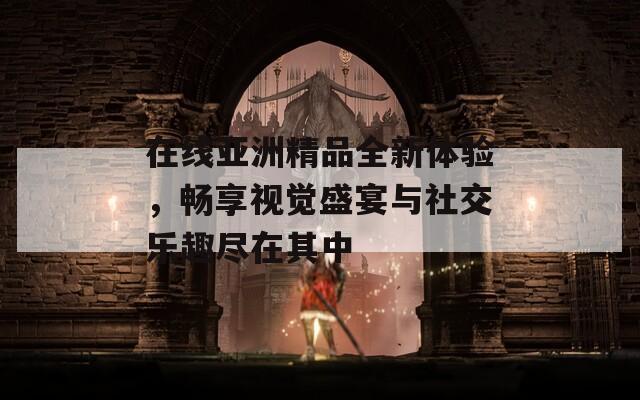 在线亚洲精品全新体验，畅享视觉盛宴与社交乐趣尽在其中