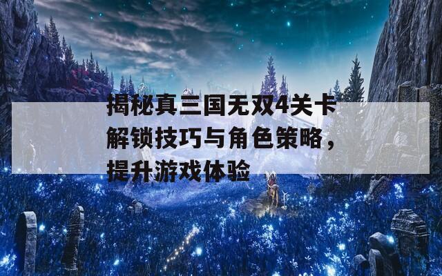 揭秘真三国无双4关卡解锁技巧与角色策略，提升游戏体验