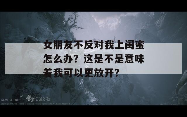 女朋友不反对我上闺蜜怎么办？这是不是意味着我可以更放开？