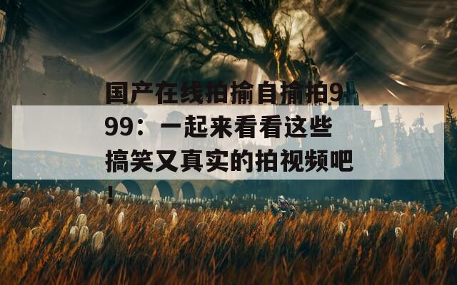 国产在线拍揄自揄拍999：一起来看看这些搞笑又真实的拍视频吧！