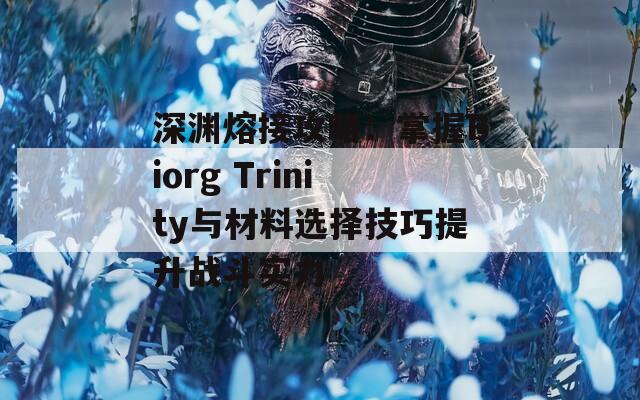 深渊熔接攻略：掌握Biorg Trinity与材料选择技巧提升战斗实力