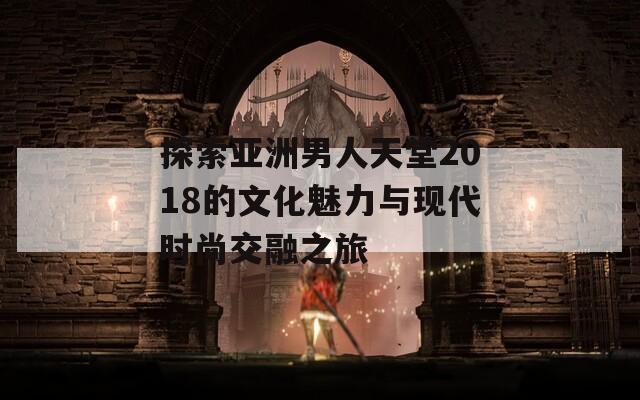 探索亚洲男人天堂2018的文化魅力与现代时尚交融之旅