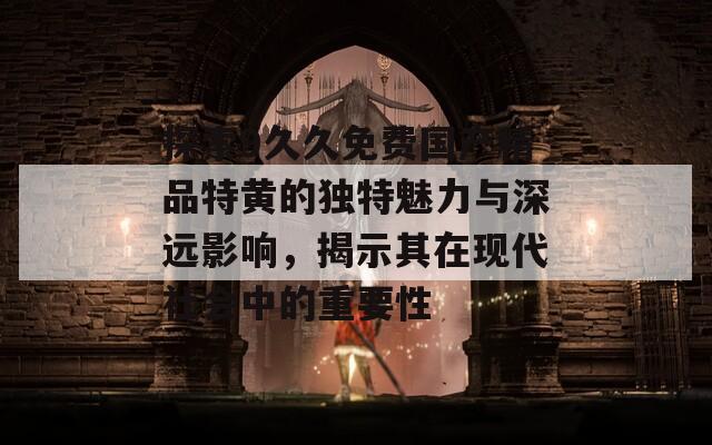 探索9久久免费国产精品特黄的独特魅力与深远影响，揭示其在现代社会中的重要性