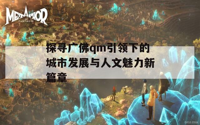 探寻广佛qm引领下的城市发展与人文魅力新篇章