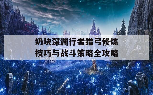 奶块深渊行者猎弓修炼技巧与战斗策略全攻略