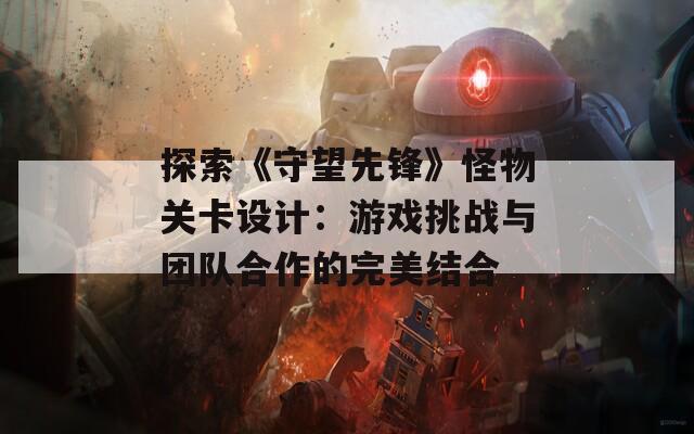 探索《守望先锋》怪物关卡设计：游戏挑战与团队合作的完美结合