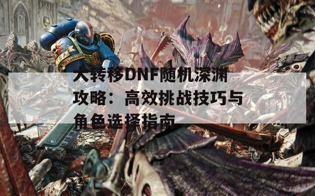 大转移DNF随机深渊攻略：高效挑战技巧与角色选择指南