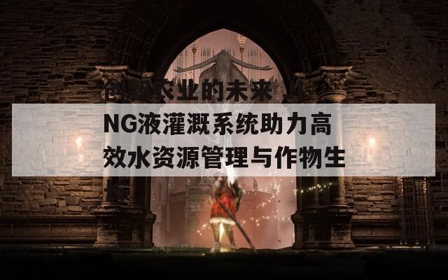 创新农业的未来 JING液灌溉系统助力高效水资源管理与作物生长