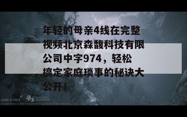 年轻的母亲4线在完整视频北京森馥科技有限公司中字974，轻松搞定家庭琐事的秘诀大公开！