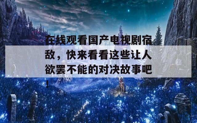 在线观看国产电视剧宿敌，快来看看这些让人欲罢不能的对决故事吧！