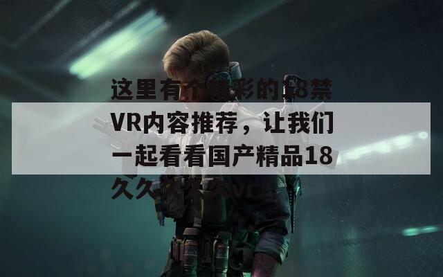 这里有个精彩的18禁VR内容推荐，让我们一起看看国产精品18久久久久久vr！