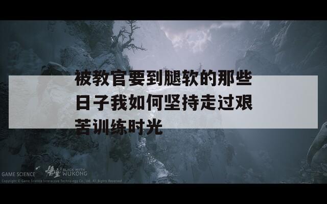 被教官要到腿软的那些日子我如何坚持走过艰苦训练时光