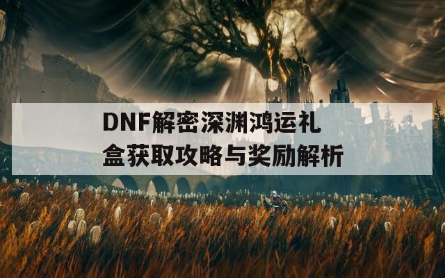 DNF解密深渊鸿运礼盒获取攻略与奖励解析