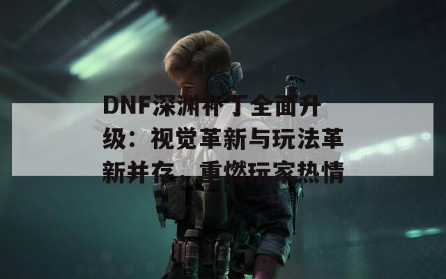 DNF深渊补丁全面升级：视觉革新与玩法革新并存，重燃玩家热情