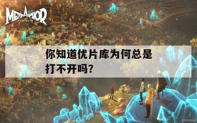 你知道优片库为何总是打不开吗？