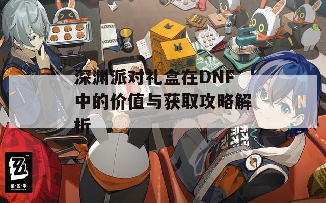 深渊派对礼盒在DNF中的价值与获取攻略解析