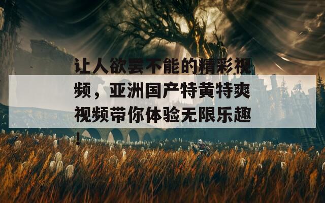 让人欲罢不能的精彩视频，亚洲国产特黄特爽视频带你体验无限乐趣！