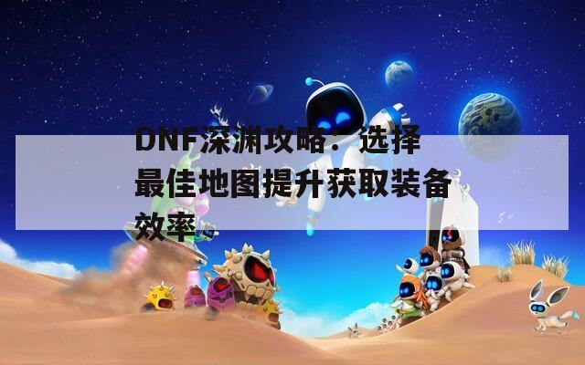 DNF深渊攻略：选择最佳地图提升获取装备效率