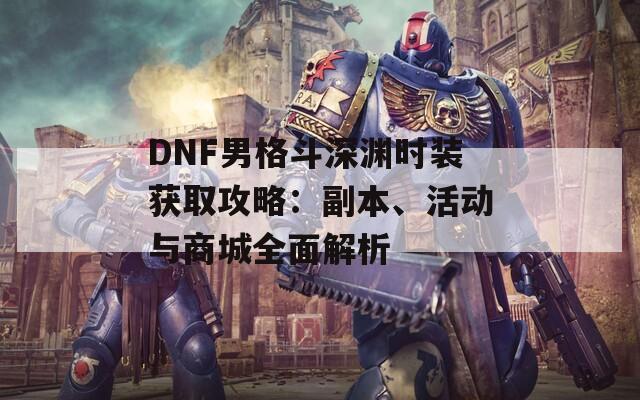 DNF男格斗深渊时装获取攻略：副本、活动与商城全面解析