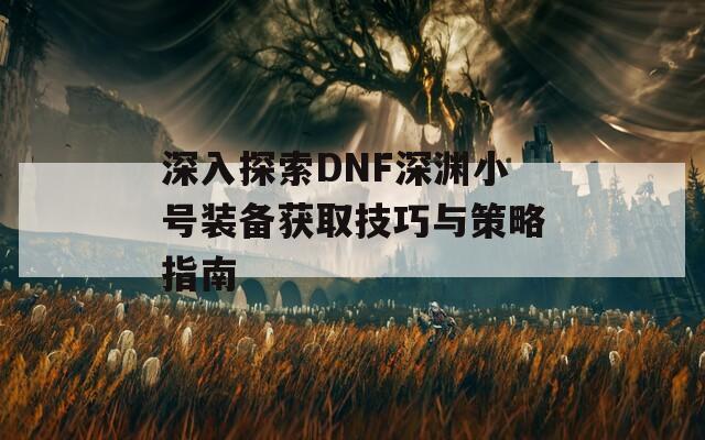 深入探索DNF深渊小号装备获取技巧与策略指南