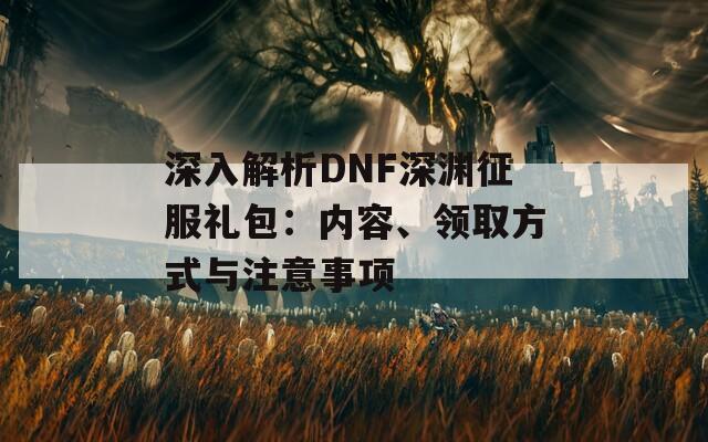 深入解析DNF深渊征服礼包：内容、领取方式与注意事项