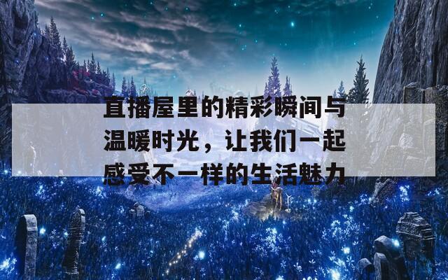 直播屋里的精彩瞬间与温暖时光，让我们一起感受不一样的生活魅力