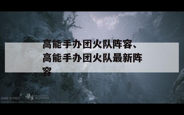 高能手办团火队阵容、高能手办团火队最新阵容