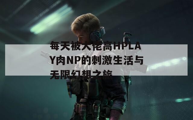 每天被大佬高HPLAY肉NP的刺激生活与无限幻想之旅