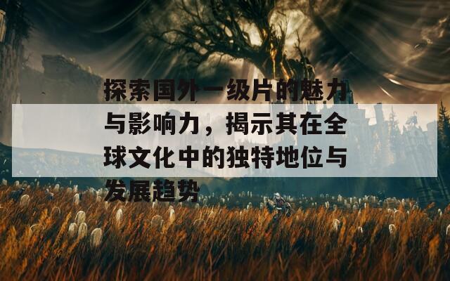 探索国外一级片的魅力与影响力，揭示其在全球文化中的独特地位与发展趋势