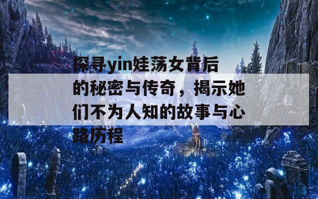 探寻yin娃荡女背后的秘密与传奇，揭示她们不为人知的故事与心路历程