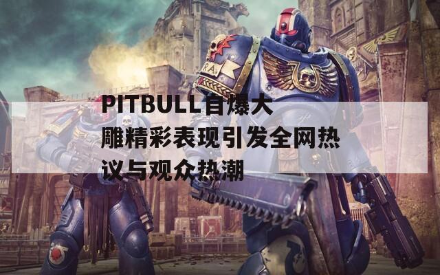 PITBULL自爆大雕精彩表现引发全网热议与观众热潮