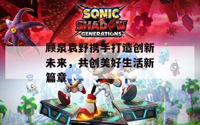 顾泉袁野携手打造创新未来，共创美好生活新篇章