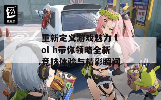 重新定义游戏魅力 lol h带你领略全新竞技体验与精彩瞬间